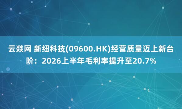 云燚网 新纽科技(09600.HK)经营质量迈上新台阶：2026上半年毛利率提升至20.7%