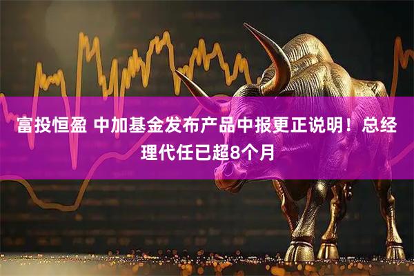 富投恒盈 中加基金发布产品中报更正说明！总经理代任已超8个月