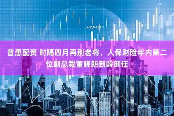 普患配资 时隔四月再别老将，人保财险年内第二位副总裁董晓朗到龄卸任