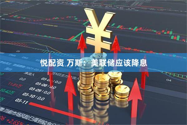 悦配资 万斯：美联储应该降息